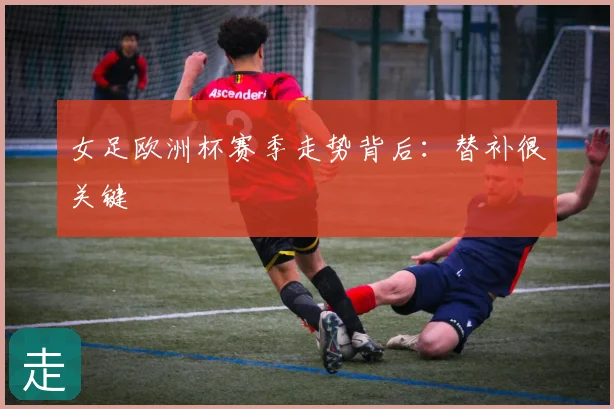 女足欧洲杯赛季走势背后：替补很关键